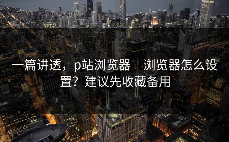 一篇讲透，p站浏览器｜浏览器怎么设置？建议先收藏备用