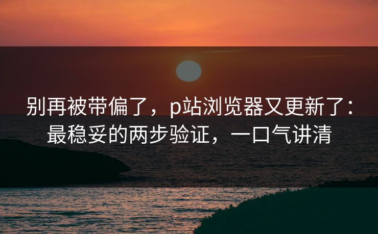 别再被带偏了，p站浏览器又更新了：最稳妥的两步验证，一口气讲清
