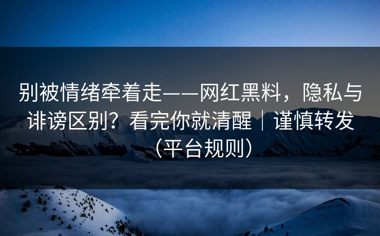 别被情绪牵着走——网红黑料，隐私与诽谤区别？看完你就清醒｜谨慎转发（平台规则）