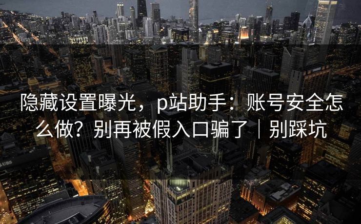 隐藏设置曝光，p站助手：账号安全怎么做？别再被假入口骗了｜别踩坑