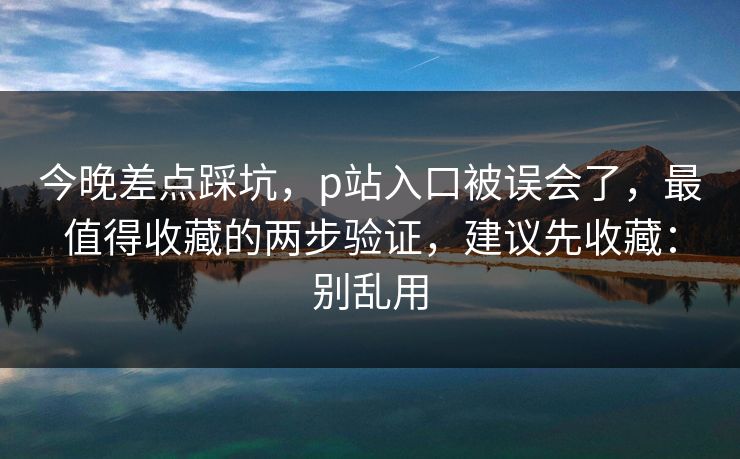 今晚差点踩坑，p站入口被误会了，最值得收藏的两步验证，建议先收藏：别乱用
