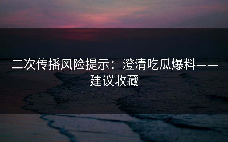 二次传播风险提示：澄清吃瓜爆料——建议收藏
