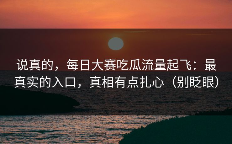 说真的，每日大赛吃瓜流量起飞：最真实的入口，真相有点扎心（别眨眼）