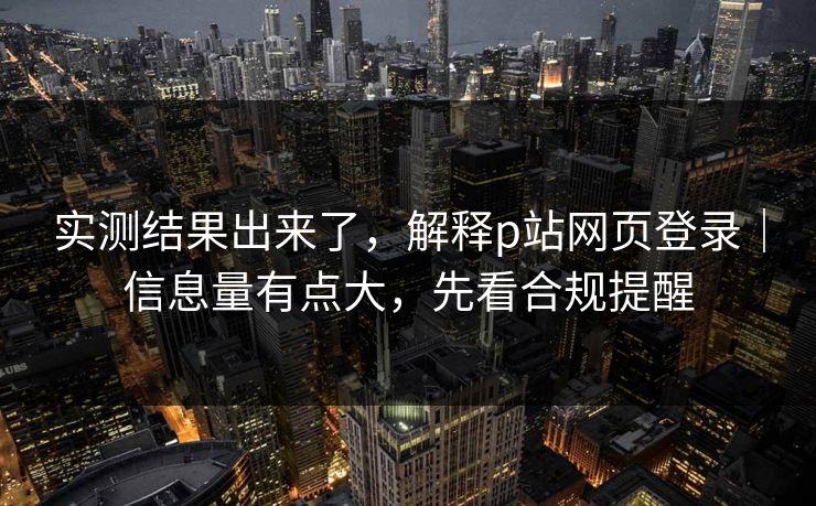 实测结果出来了，解释p站网页登录｜信息量有点大，先看合规提醒