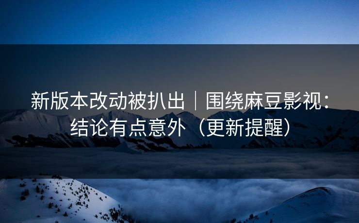 新版本改动被扒出｜围绕麻豆影视：结论有点意外（更新提醒）