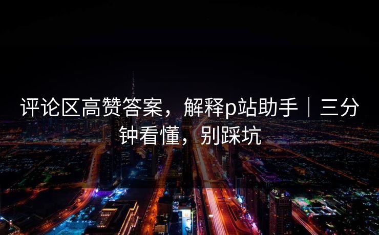 评论区高赞答案，解释p站助手｜三分钟看懂，别踩坑