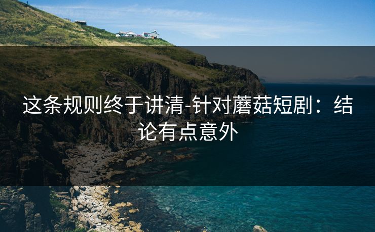 这条规则终于讲清-针对蘑菇短剧：结论有点意外