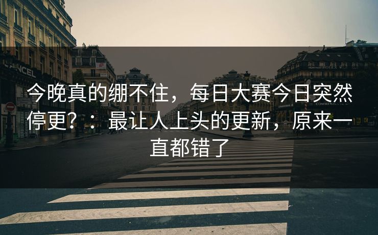 今晚真的绷不住，每日大赛今日突然停更？：最让人上头的更新，原来一直都错了