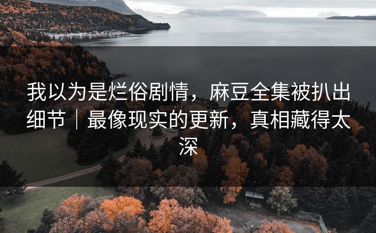 我以为是烂俗剧情，麻豆全集被扒出细节｜最像现实的更新，真相藏得太深