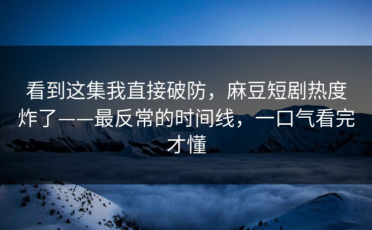看到这集我直接破防，麻豆短剧热度炸了——最反常的时间线，一口气看完才懂