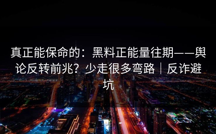 真正能保命的：黑料正能量往期——舆论反转前兆？少走很多弯路｜反诈避坑