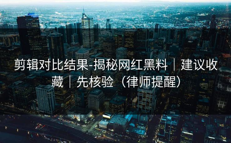 剪辑对比结果-揭秘网红黑料｜建议收藏｜先核验（律师提醒）