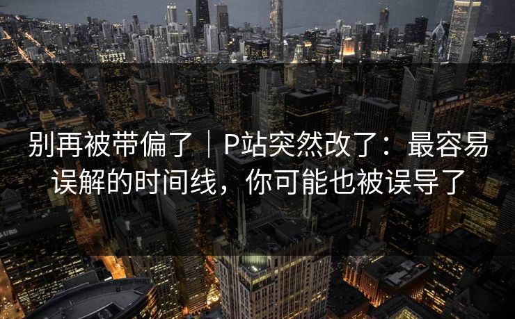 别再被带偏了｜P站突然改了：最容易误解的时间线，你可能也被误导了