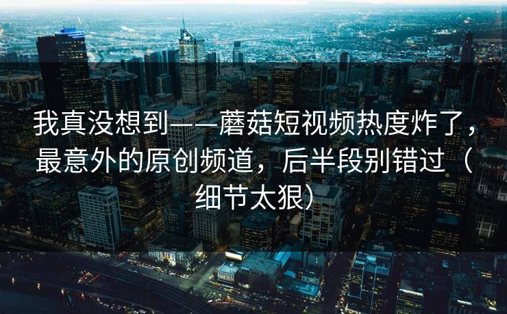 我真没想到——蘑菇短视频热度炸了，最意外的原创频道，后半段别错过（细节太狠）