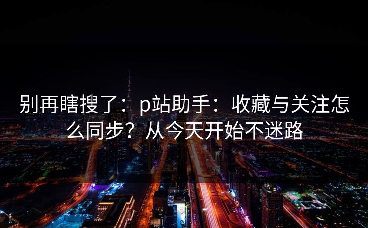 别再瞎搜了：p站助手：收藏与关注怎么同步？从今天开始不迷路