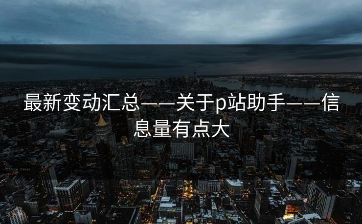最新变动汇总——关于p站助手——信息量有点大