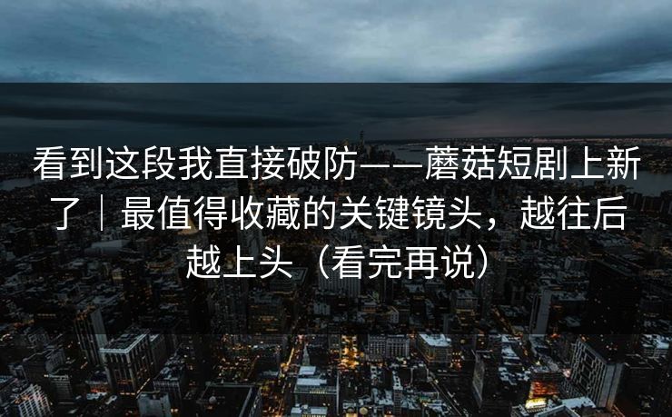看到这段我直接破防——蘑菇短剧上新了｜最值得收藏的关键镜头，越往后越上头（看完再说）