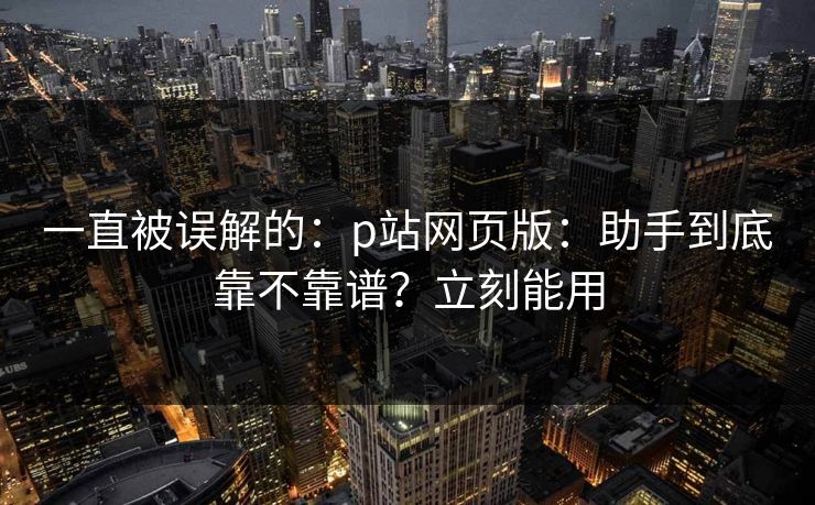 一直被误解的：p站网页版：助手到底靠不靠谱？立刻能用