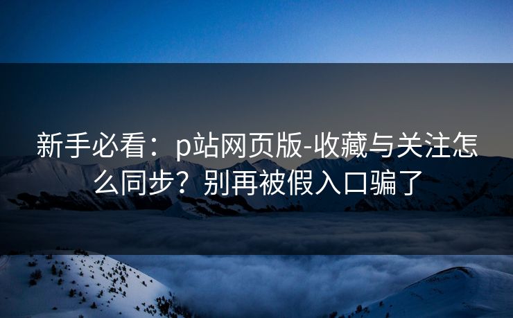 新手必看：p站网页版-收藏与关注怎么同步？别再被假入口骗了