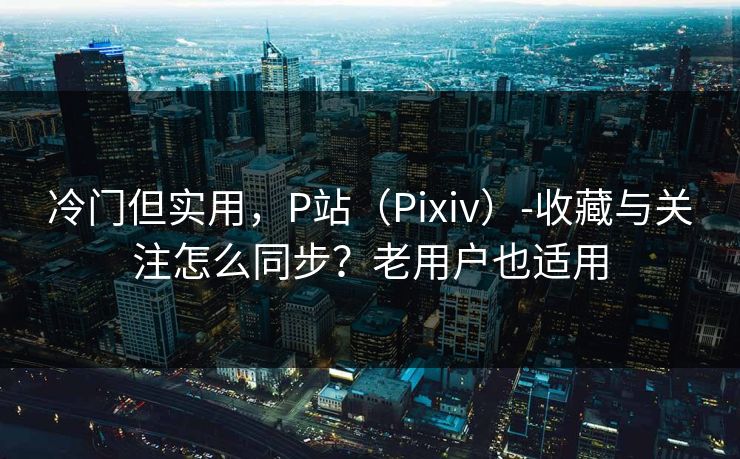 冷门但实用，P站（Pixiv）-收藏与关注怎么同步？老用户也适用