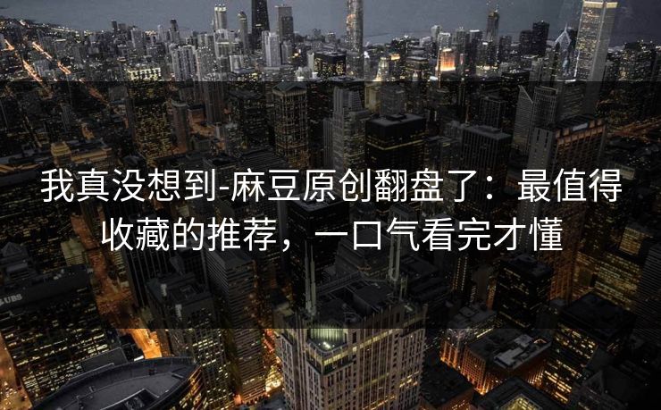 我真没想到-麻豆原创翻盘了：最值得收藏的推荐，一口气看完才懂