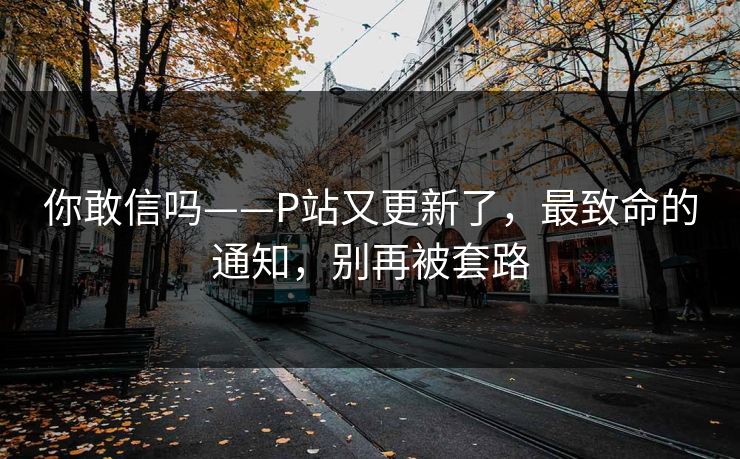 你敢信吗——P站又更新了，最致命的通知，别再被套路