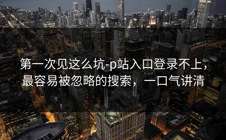 第一次见这么坑-p站入口登录不上，最容易被忽略的搜索，一口气讲清