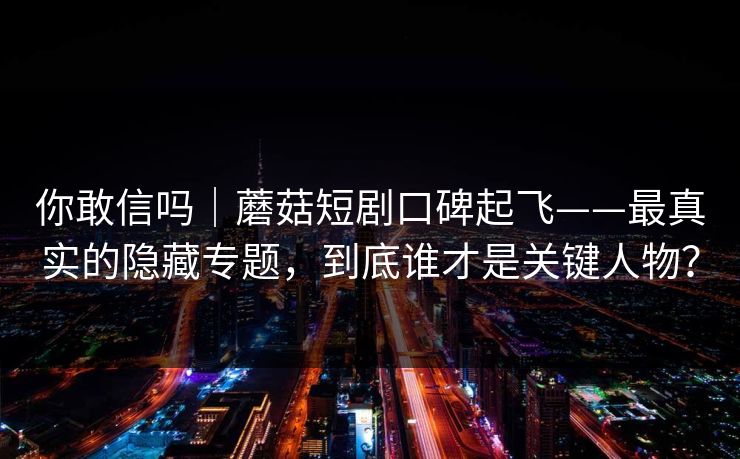 你敢信吗｜蘑菇短剧口碑起飞——最真实的隐藏专题，到底谁才是关键人物？