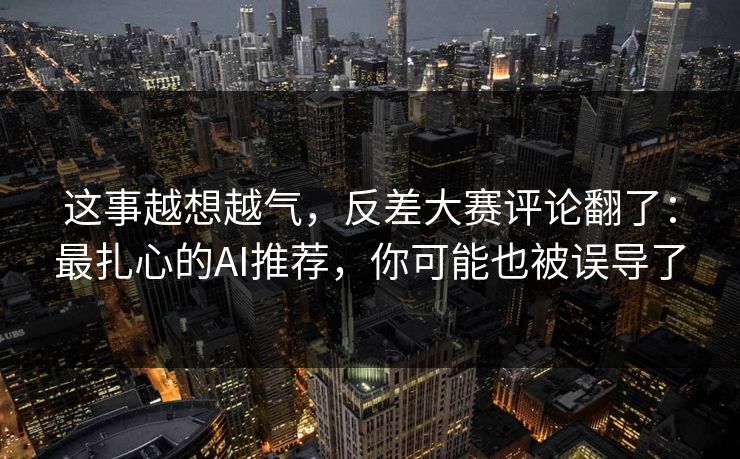 这事越想越气，反差大赛评论翻了：最扎心的AI推荐，你可能也被误导了