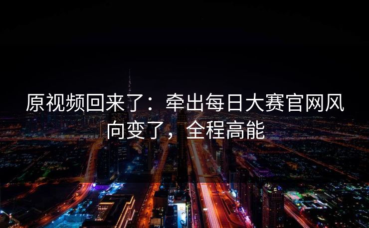 原视频回来了：牵出每日大赛官网风向变了，全程高能