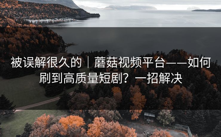 被误解很久的｜蘑菇视频平台——如何刷到高质量短剧？一招解决