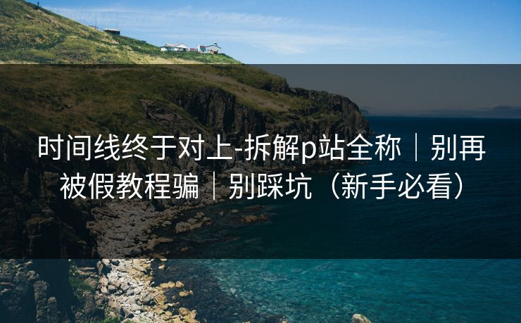 时间线终于对上-拆解p站全称｜别再被假教程骗｜别踩坑（新手必看）