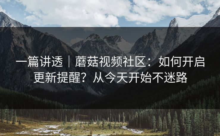一篇讲透｜蘑菇视频社区：如何开启更新提醒？从今天开始不迷路