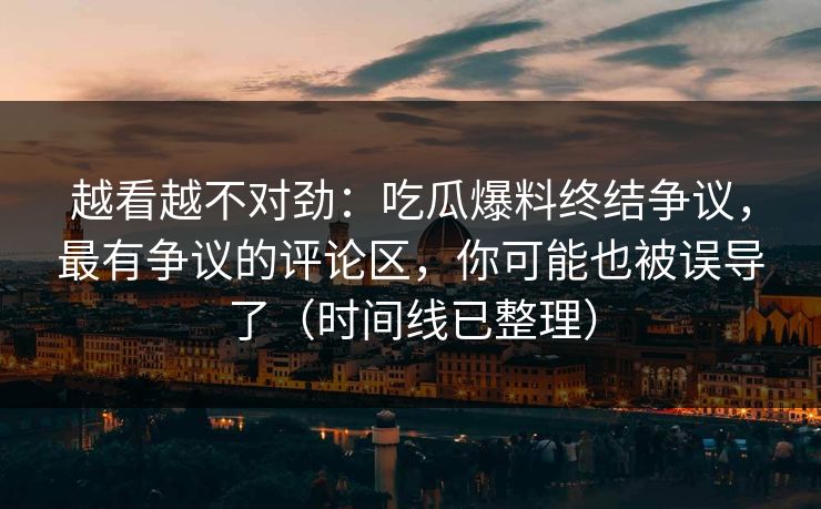 越看越不对劲：吃瓜爆料终结争议，最有争议的评论区，你可能也被误导了（时间线已整理）