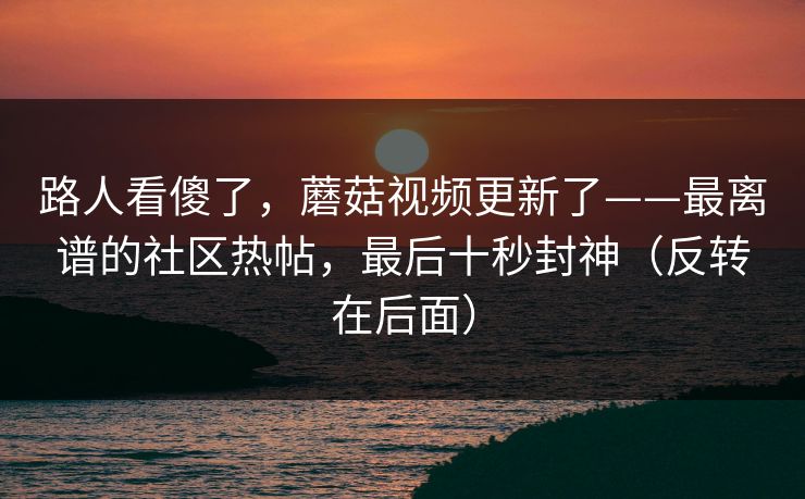 路人看傻了，蘑菇视频更新了——最离谱的社区热帖，最后十秒封神（反转在后面）