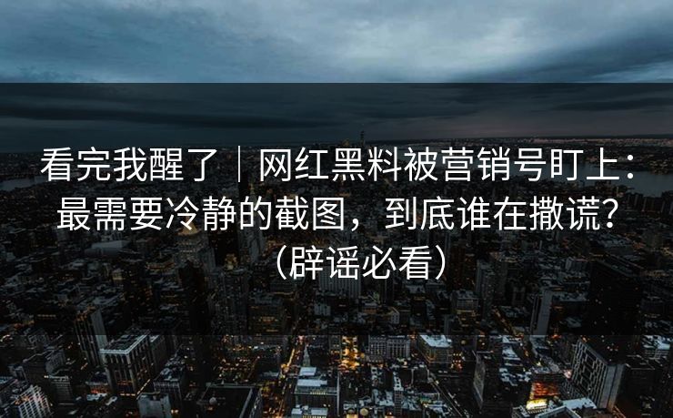 看完我醒了｜网红黑料被营销号盯上：最需要冷静的截图，到底谁在撒谎？（辟谣必看）