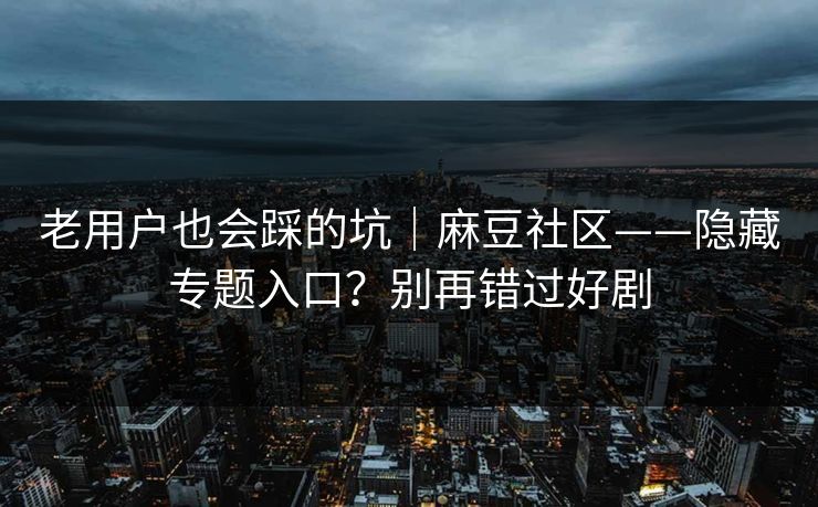老用户也会踩的坑｜麻豆社区——隐藏专题入口？别再错过好剧