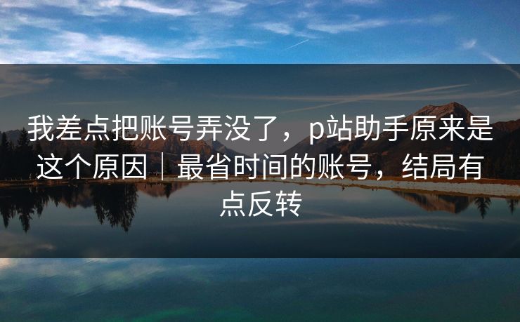 我差点把账号弄没了，p站助手原来是这个原因｜最省时间的账号，结局有点反转