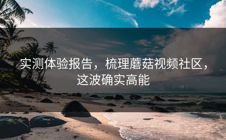 实测体验报告，梳理蘑菇视频社区，这波确实高能