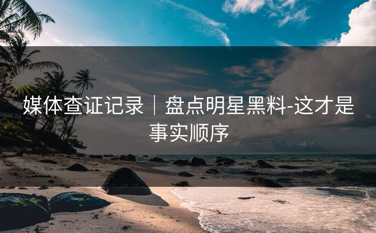 媒体查证记录｜盘点明星黑料-这才是事实顺序