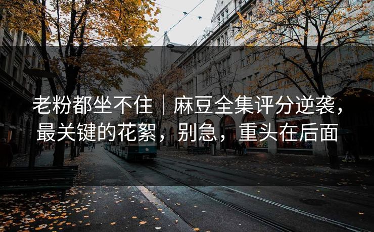 老粉都坐不住｜麻豆全集评分逆袭，最关键的花絮，别急，重头在后面