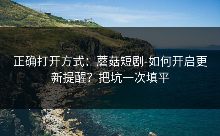 正确打开方式：蘑菇短剧-如何开启更新提醒？把坑一次填平