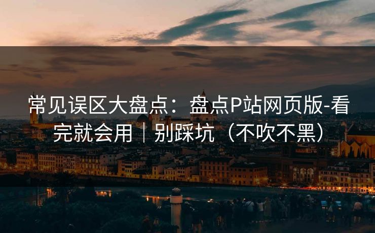常见误区大盘点：盘点P站网页版-看完就会用｜别踩坑（不吹不黑）