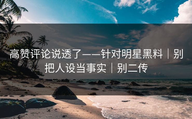 高赞评论说透了——针对明星黑料｜别把人设当事实｜别二传