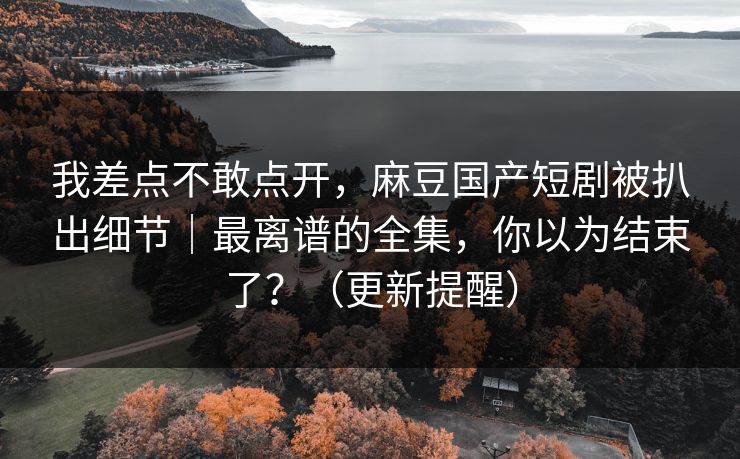 我差点不敢点开，麻豆国产短剧被扒出细节｜最离谱的全集，你以为结束了？（更新提醒）