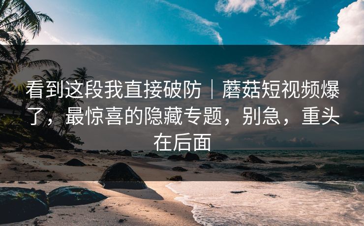 看到这段我直接破防｜蘑菇短视频爆了，最惊喜的隐藏专题，别急，重头在后面
