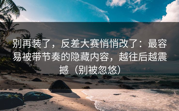 别再装了，反差大赛悄悄改了：最容易被带节奏的隐藏内容，越往后越震撼（别被忽悠）