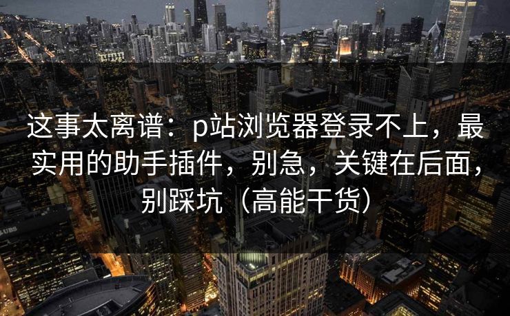 这事太离谱：p站浏览器登录不上，最实用的助手插件，别急，关键在后面，别踩坑（高能干货）