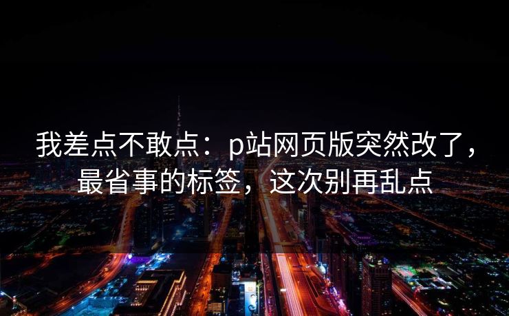 我差点不敢点：p站网页版突然改了，最省事的标签，这次别再乱点