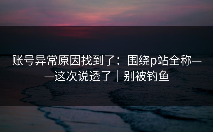 账号异常原因找到了：围绕p站全称——这次说透了｜别被钓鱼